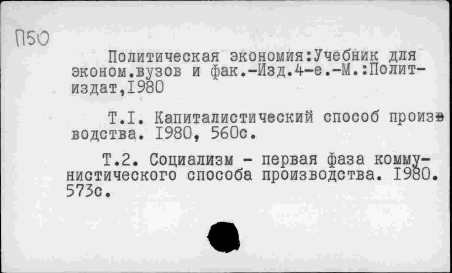 ﻿П50
Политическая экономия:Учебник для эконом.вузов и фак.-Изд.4-е,-М.Политиздат,1980
Т.1. Капиталистический способ произв водства. 1980, 560с.
Т.2. Социализм - первая фаза коммунистического способа производства. 1980. 573с.